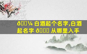 🐼 白酒起个名字,白酒起名字 🕊 从哪里入手